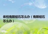 體檢有膽結(jié)石怎么辦（有膽結(jié)石怎么辦）