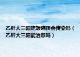 乙肝大三陽吃飯碗筷會傳染嗎（乙肝大三陽能治愈嗎）