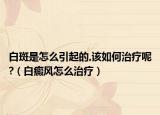 白斑是怎么引起的,該如何治療呢?（白癜風怎么治療）