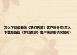 怎么下載最新版《夢(mèng)幻西游》客戶(hù)端介紹(怎么下載最新版《夢(mèng)幻西游》客戶(hù)端詳細(xì)情況如何)