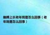 胳膊上長(zhǎng)老年斑是怎么回事（老年斑是怎么回事）