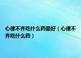心律不齊吃什么藥最好（心律不齊吃什么藥）