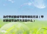治療甲狀腺結(jié)節(jié)都有哪些方法（甲狀腺結(jié)節(jié)治療方法是什么）