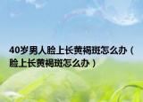 40歲男人臉上長(zhǎng)黃褐斑怎么辦（臉上長(zhǎng)黃褐斑怎么辦）