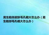 男生臉部皮膚毛孔粗大怎么辦（男生臉部毛孔粗大怎么辦）
