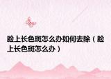 臉上長(zhǎng)色斑怎么辦如何去除（臉上長(zhǎng)色斑怎么辦）