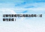 過敏性紫癜可以徹底治愈嗎（過敏性紫癜）