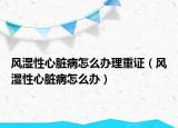 風濕性心臟病怎么辦理重證（風濕性心臟病怎么辦）