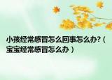 小孩經(jīng)常感冒怎么回事怎么辦?（寶寶經(jīng)常感冒怎么辦）