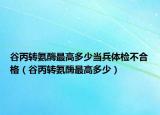 谷丙轉(zhuǎn)氨酶最高多少當(dāng)兵體檢不合格（谷丙轉(zhuǎn)氨酶最高多少）