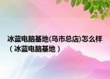 冰藍(lán)電腦基地(烏市總店)怎么樣（冰藍(lán)電腦基地）