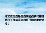 經常流鼻血是白血病的癥狀嗎用什么藥（經常流鼻血是白血病的癥狀嗎）