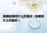 腳癬股癬用什么藥最好（股癬用什么藥最好）