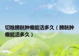 切除膀胱腫瘤能活多久（膀胱腫瘤能活多久）