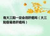 有大三陽一定會得肝癌嗎（大三陽容易患肝癌嗎）