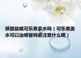 感冒能喝可樂煮姜水嗎（可樂煮姜水可以治感冒嗎要注意什么呢）