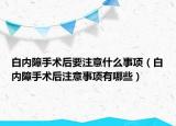 白內(nèi)障手術(shù)后要注意什么事項(xiàng)（白內(nèi)障手術(shù)后注意事項(xiàng)有哪些）
