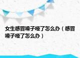 女生感冒嗓子啞了怎么辦（感冒嗓子啞了怎么辦）