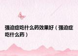 強(qiáng)迫癥吃什么藥效果好（強(qiáng)迫癥吃什么藥）
