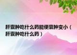 肝囊腫吃什么藥能使囊腫變?。ǜ文夷[吃什么藥）