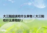 大三陽(yáng)應(yīng)該吃什么食物（大三陽(yáng)吃什么食物好）