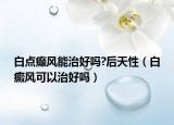 白點(diǎn)癲風(fēng)能治好嗎?后天性（白癜風(fēng)可以治好嗎）