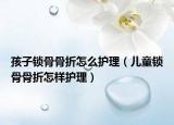 孩子鎖骨骨折怎么護(hù)理（兒童鎖骨骨折怎樣護(hù)理）
