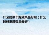 什么時(shí)候豐胸效果最好呢（什么時(shí)候豐胸效果最好）