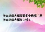 激光點痣大概需要多少錢呢（用激光點痣大概多少錢）