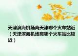 天津?yàn)I海機(jī)場離天津哪個(gè)火車站近（天津?yàn)I海機(jī)場離哪個(gè)火車站比較近）