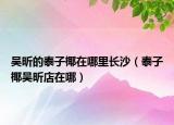 吳昕的泰子椰在哪里長沙（泰子椰吳昕店在哪）