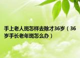 手上老人斑怎樣去除才36歲（36歲手長(zhǎng)老年斑怎么辦）