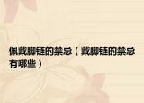 佩戴腳鏈的禁忌（戴腳鏈的禁忌有哪些）