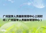廣州留學(xué)人員服務(wù)管理中心上班時間（廣州留學(xué)人員服務(wù)管理中心）