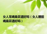女人常喝桑葚酒好嗎（女人睡前喝桑葚酒好嗎）
