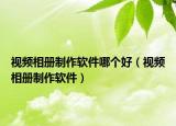 視頻相冊制作軟件哪個好（視頻相冊制作軟件）