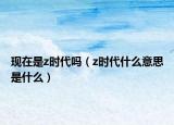 現(xiàn)在是z時代嗎（z時代什么意思是什么）