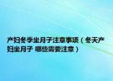產(chǎn)婦冬季坐月子注意事項(xiàng)（冬天產(chǎn)婦坐月子 哪些需要注意）