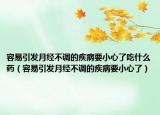 容易引發(fā)月經(jīng)不調(diào)的疾病要小心了吃什么藥（容易引發(fā)月經(jīng)不調(diào)的疾病要小心了）
