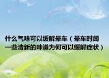 什么氣味可以緩解暈車（暈車時(shí)聞一些清新的味道為何可以緩解癥狀）