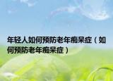 年輕人如何預(yù)防老年癡呆癥（如何預(yù)防老年癡呆癥）