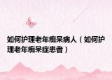 如何護(hù)理老年癡呆病人（如何護(hù)理老年癡呆癥患者）
