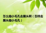 怎么縮小毛孔去黑頭?。ㄔ鯓尤ズ陬^縮小毛孔）
