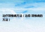 治療頸椎病方法（治愈 頸椎病的方法）