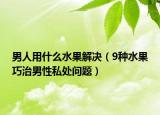 男人用什么水果解決（9種水果巧治男性私處問題）