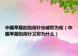 中國早期的指南針也被稱為啥（中國早期指南針又稱為什么）