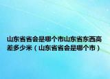 山東省省會是哪個市山東省東西高差多少米（山東省省會是哪個市）