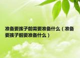 準(zhǔn)備要孩子前需要準(zhǔn)備什么（準(zhǔn)備要孩子前要準(zhǔn)備什么）