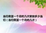 當(dāng)歸煮蛋一個月吃幾次要放多少當(dāng)歸（當(dāng)歸煮蛋一個月吃幾次）