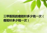 三甲醫(yī)院的瘦臉針多少錢一次（瘦臉針多少錢一次）